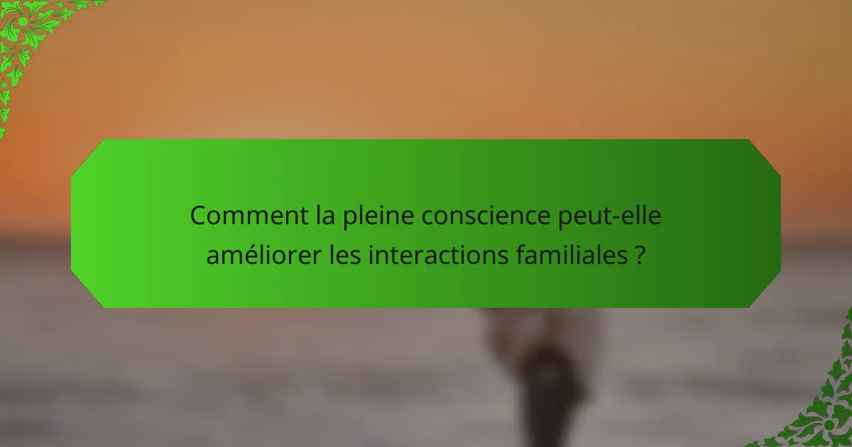 Comment la pleine conscience peut-elle améliorer les interactions familiales ?
