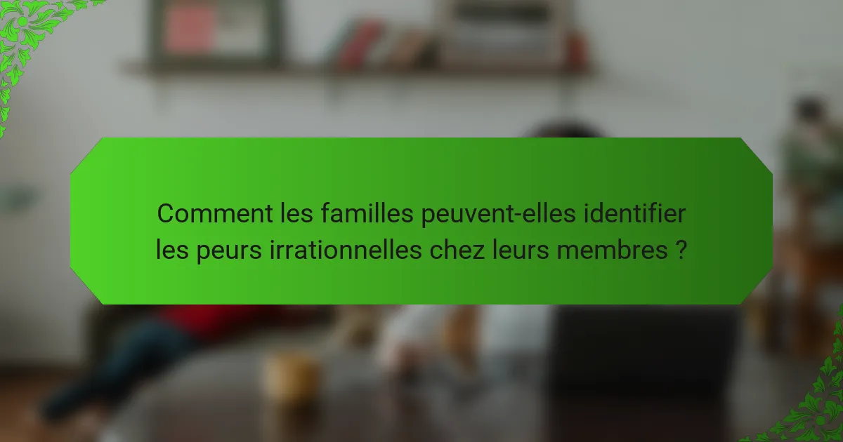Comment les familles peuvent-elles identifier les peurs irrationnelles chez leurs membres ?