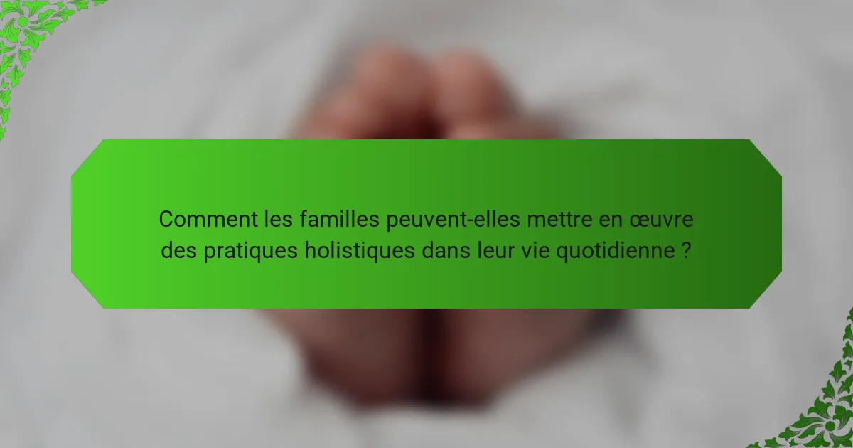 Comment les familles peuvent-elles mettre en œuvre des pratiques holistiques dans leur vie quotidienne ?