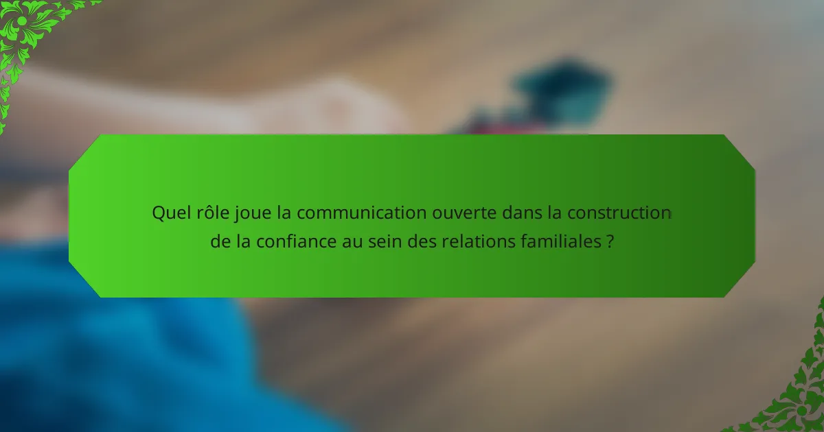 Quel rôle joue la communication ouverte dans la construction de la confiance au sein des relations familiales ?