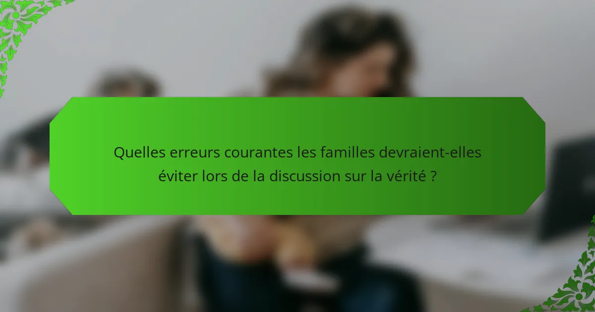 Quelles erreurs courantes les familles devraient-elles éviter lors de la discussion sur la vérité ?