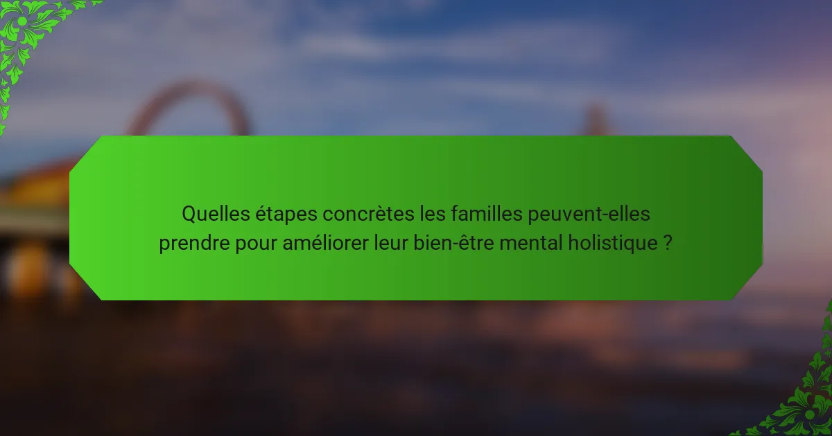 Quelles étapes concrètes les familles peuvent-elles prendre pour améliorer leur bien-être mental holistique ?