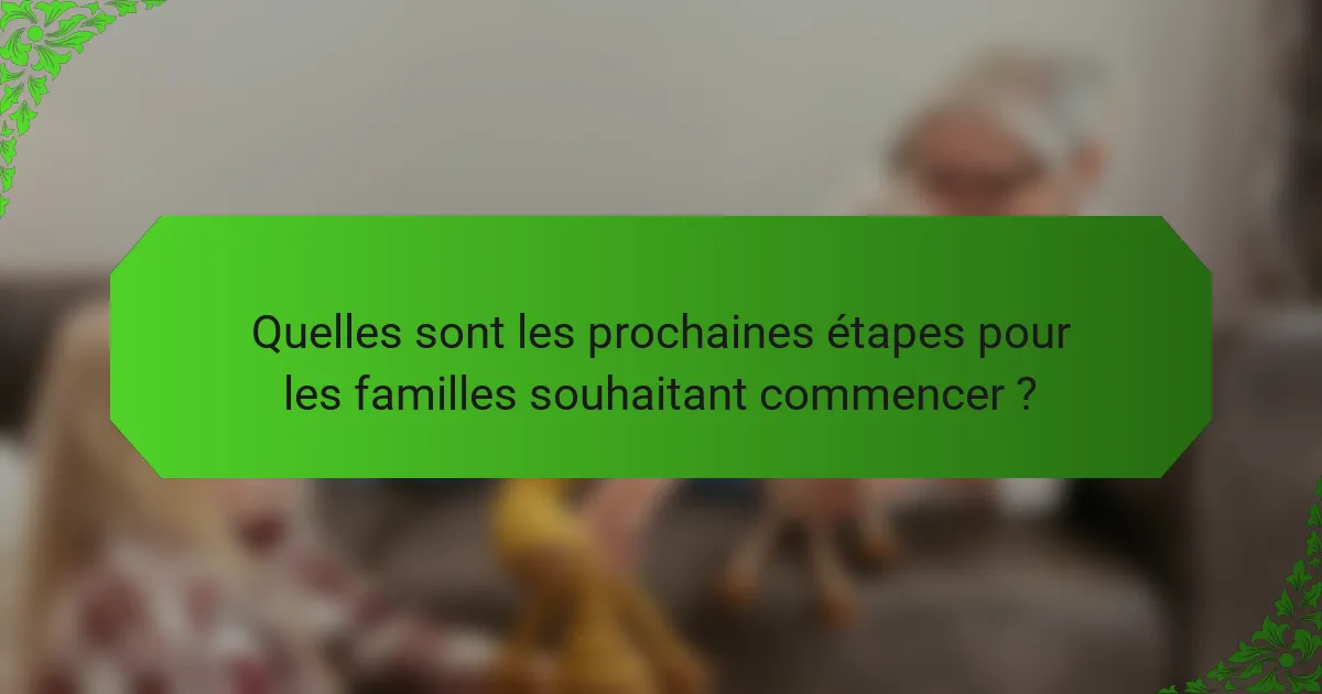 Quelles sont les prochaines étapes pour les familles souhaitant commencer ?